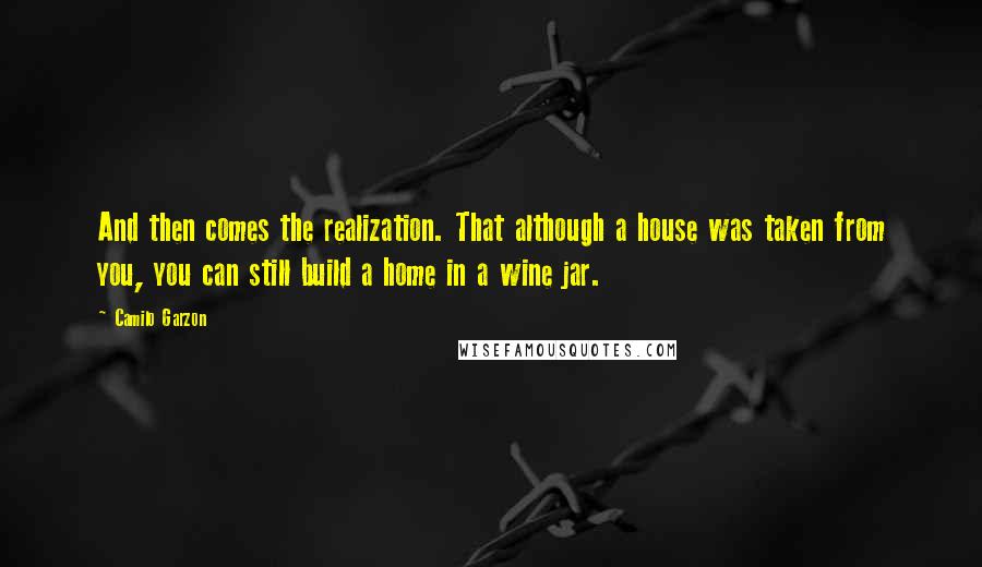 Camilo Garzon Quotes: And then comes the realization. That although a house was taken from you, you can still build a home in a wine jar.