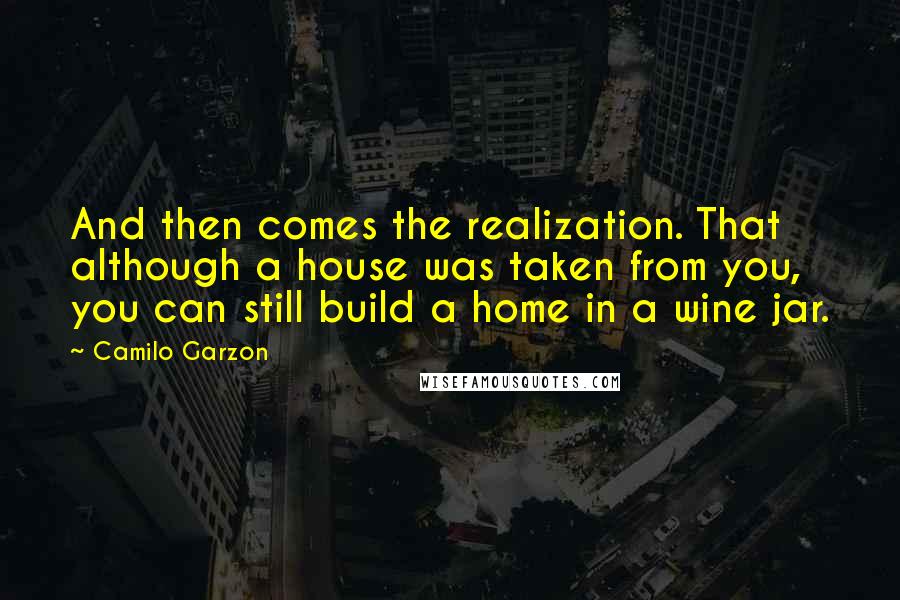 Camilo Garzon Quotes: And then comes the realization. That although a house was taken from you, you can still build a home in a wine jar.