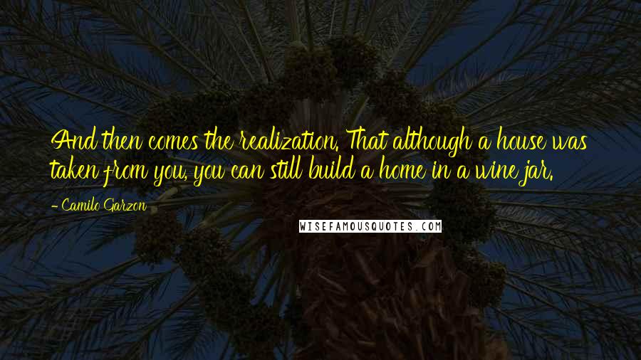 Camilo Garzon Quotes: And then comes the realization. That although a house was taken from you, you can still build a home in a wine jar.