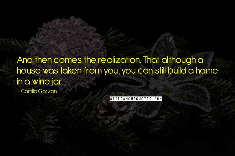 Camilo Garzon Quotes: And then comes the realization. That although a house was taken from you, you can still build a home in a wine jar.