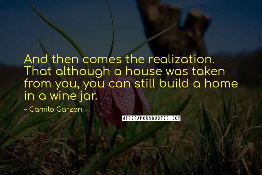 Camilo Garzon Quotes: And then comes the realization. That although a house was taken from you, you can still build a home in a wine jar.