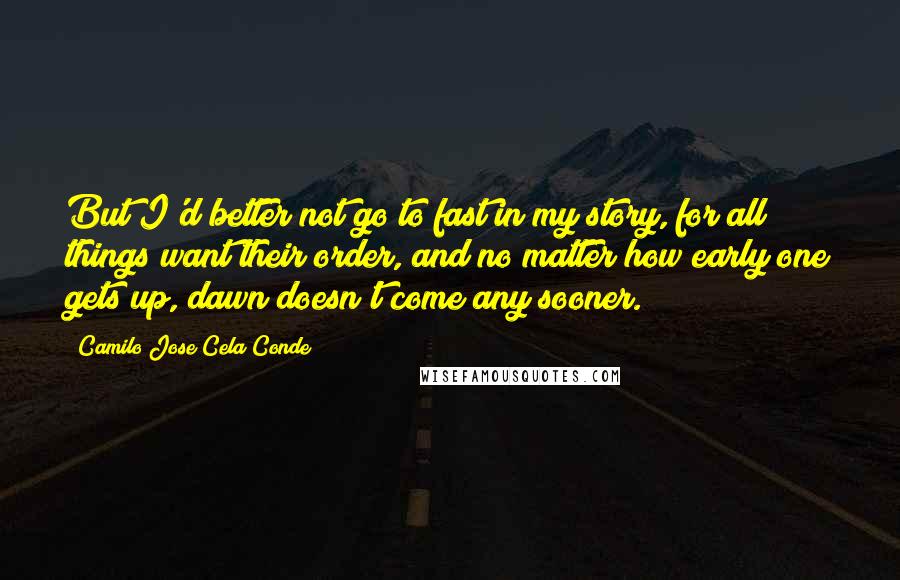 Camilo Jose Cela Conde Quotes: But I'd better not go to fast in my story, for all things want their order, and no matter how early one gets up, dawn doesn't come any sooner.