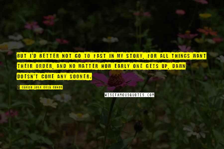 Camilo Jose Cela Conde Quotes: But I'd better not go to fast in my story, for all things want their order, and no matter how early one gets up, dawn doesn't come any sooner.