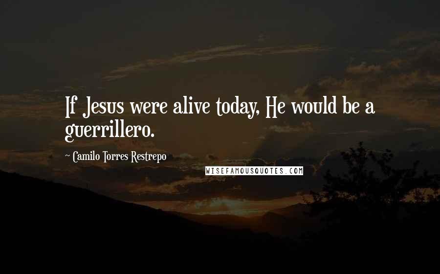 Camilo Torres Restrepo Quotes: If Jesus were alive today, He would be a guerrillero.