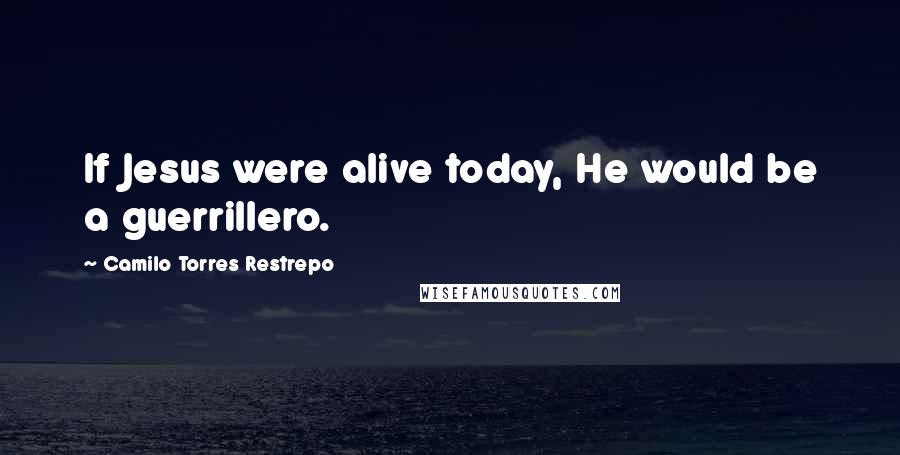 Camilo Torres Restrepo Quotes: If Jesus were alive today, He would be a guerrillero.