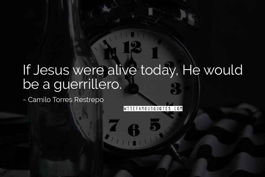 Camilo Torres Restrepo Quotes: If Jesus were alive today, He would be a guerrillero.
