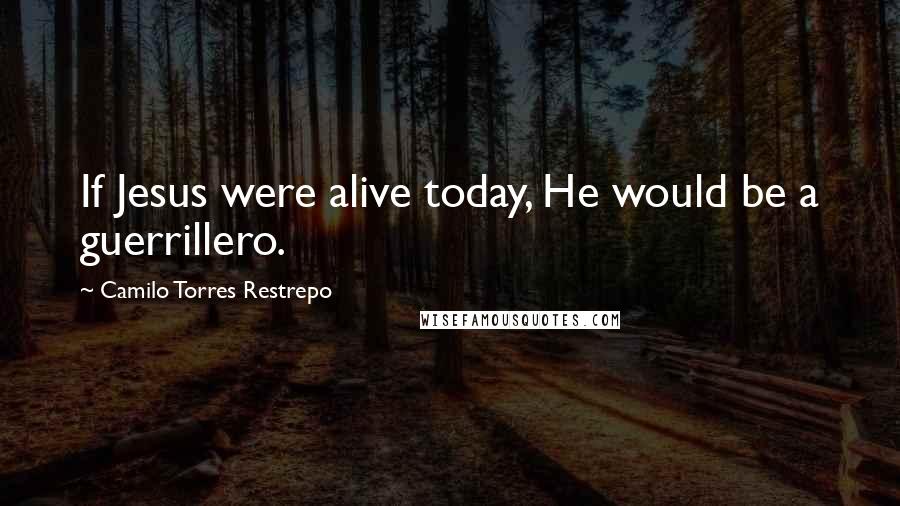 Camilo Torres Restrepo Quotes: If Jesus were alive today, He would be a guerrillero.