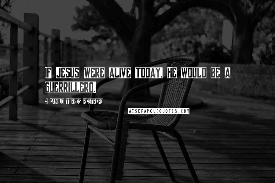 Camilo Torres Restrepo Quotes: If Jesus were alive today, He would be a guerrillero.
