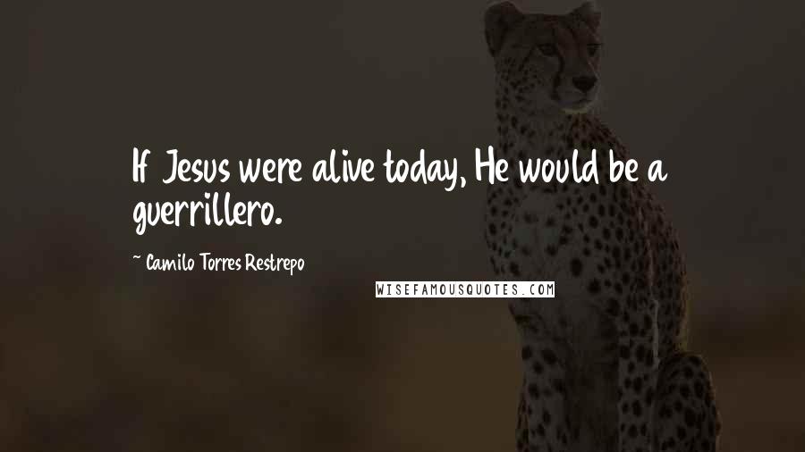 Camilo Torres Restrepo Quotes: If Jesus were alive today, He would be a guerrillero.