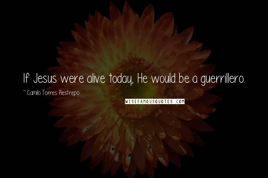 Camilo Torres Restrepo Quotes: If Jesus were alive today, He would be a guerrillero.