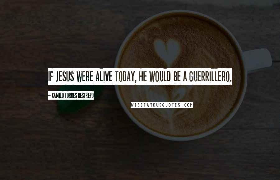 Camilo Torres Restrepo Quotes: If Jesus were alive today, He would be a guerrillero.