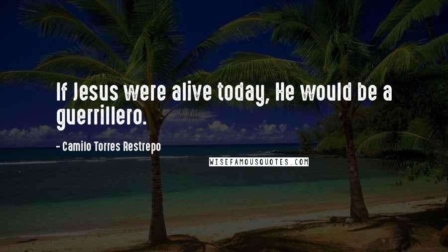 Camilo Torres Restrepo Quotes: If Jesus were alive today, He would be a guerrillero.