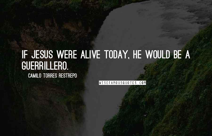 Camilo Torres Restrepo Quotes: If Jesus were alive today, He would be a guerrillero.