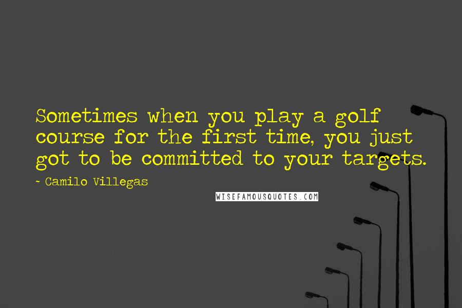 Camilo Villegas Quotes: Sometimes when you play a golf course for the first time, you just got to be committed to your targets.