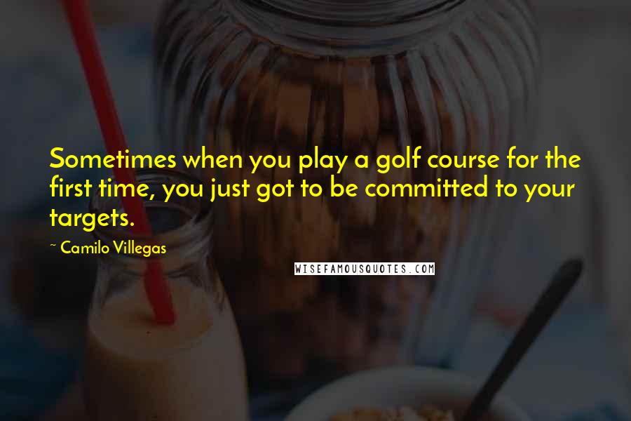 Camilo Villegas Quotes: Sometimes when you play a golf course for the first time, you just got to be committed to your targets.