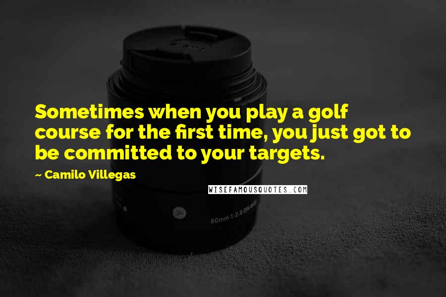 Camilo Villegas Quotes: Sometimes when you play a golf course for the first time, you just got to be committed to your targets.