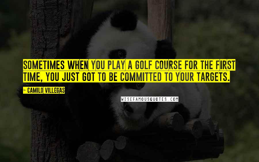 Camilo Villegas Quotes: Sometimes when you play a golf course for the first time, you just got to be committed to your targets.