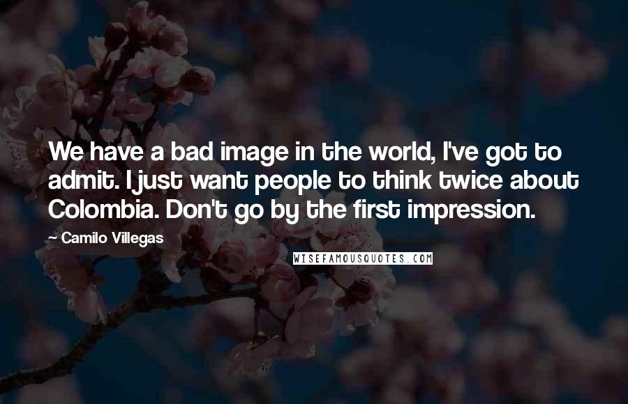 Camilo Villegas Quotes: We have a bad image in the world, I've got to admit. I just want people to think twice about Colombia. Don't go by the first impression.