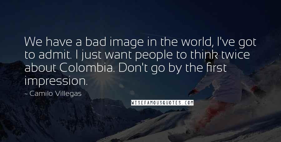 Camilo Villegas Quotes: We have a bad image in the world, I've got to admit. I just want people to think twice about Colombia. Don't go by the first impression.