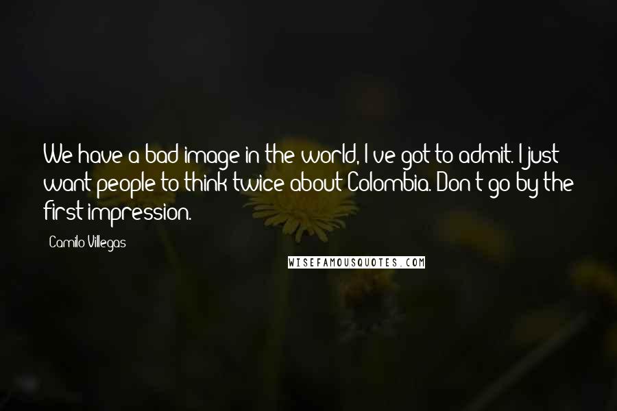 Camilo Villegas Quotes: We have a bad image in the world, I've got to admit. I just want people to think twice about Colombia. Don't go by the first impression.