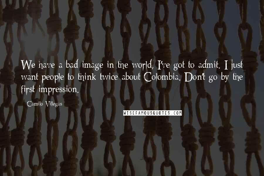 Camilo Villegas Quotes: We have a bad image in the world, I've got to admit. I just want people to think twice about Colombia. Don't go by the first impression.