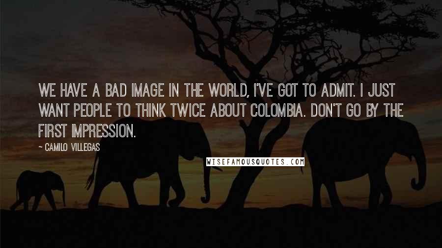 Camilo Villegas Quotes: We have a bad image in the world, I've got to admit. I just want people to think twice about Colombia. Don't go by the first impression.