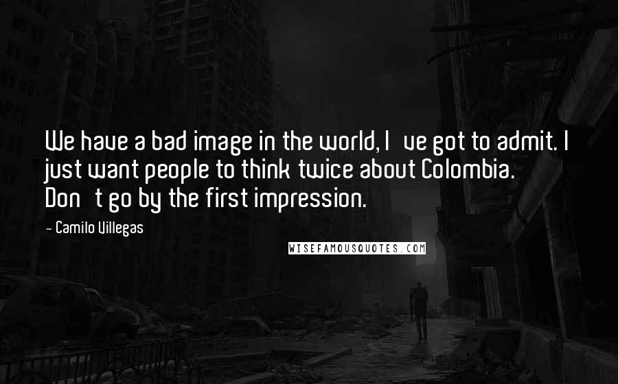 Camilo Villegas Quotes: We have a bad image in the world, I've got to admit. I just want people to think twice about Colombia. Don't go by the first impression.