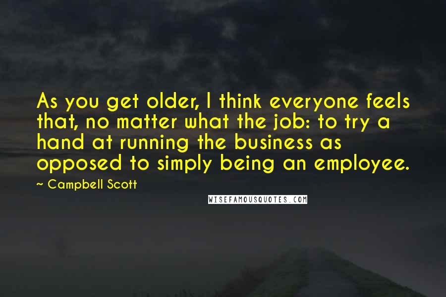 Campbell Scott Quotes: As you get older, I think everyone feels that, no matter what the job: to try a hand at running the business as opposed to simply being an employee.