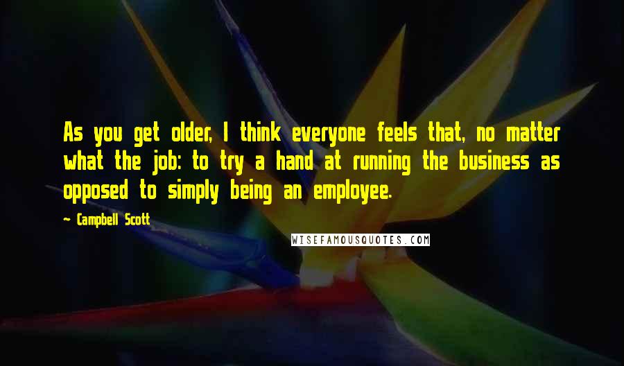 Campbell Scott Quotes: As you get older, I think everyone feels that, no matter what the job: to try a hand at running the business as opposed to simply being an employee.