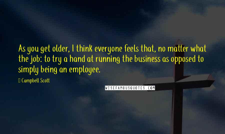 Campbell Scott Quotes: As you get older, I think everyone feels that, no matter what the job: to try a hand at running the business as opposed to simply being an employee.