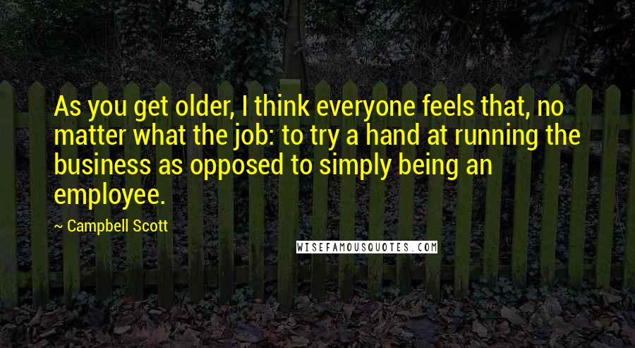 Campbell Scott Quotes: As you get older, I think everyone feels that, no matter what the job: to try a hand at running the business as opposed to simply being an employee.