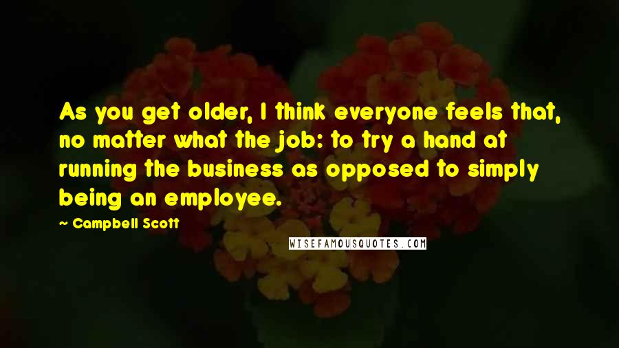 Campbell Scott Quotes: As you get older, I think everyone feels that, no matter what the job: to try a hand at running the business as opposed to simply being an employee.