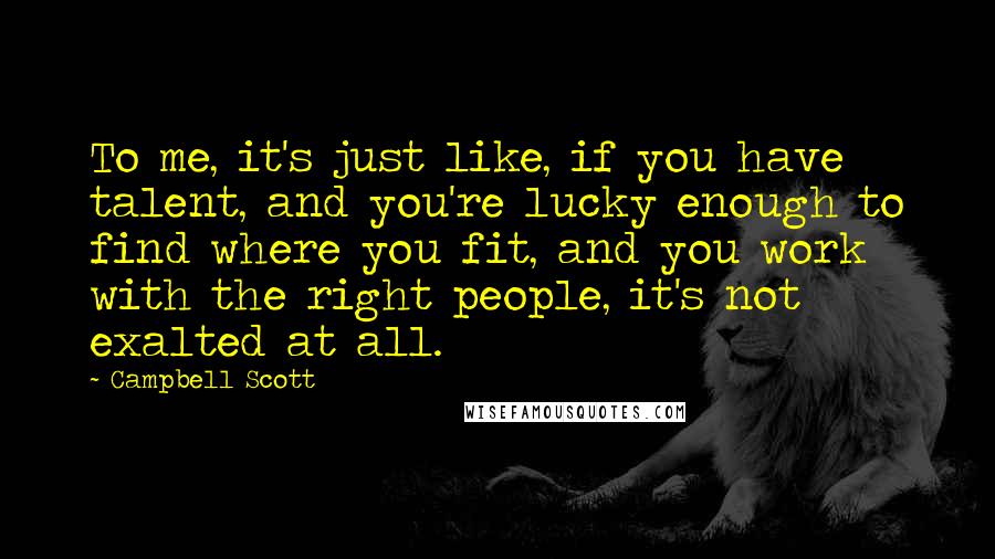 Campbell Scott Quotes: To me, it's just like, if you have talent, and you're lucky enough to find where you fit, and you work with the right people, it's not exalted at all.