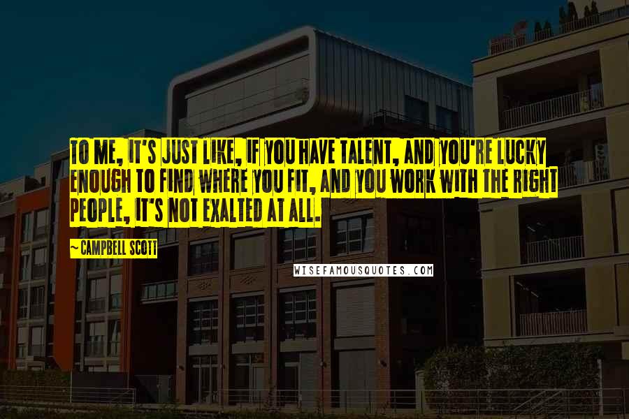 Campbell Scott Quotes: To me, it's just like, if you have talent, and you're lucky enough to find where you fit, and you work with the right people, it's not exalted at all.