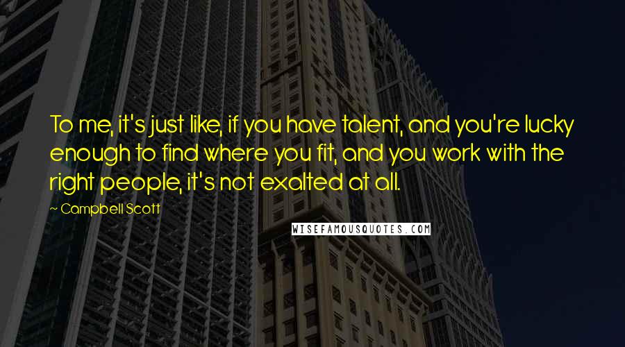 Campbell Scott Quotes: To me, it's just like, if you have talent, and you're lucky enough to find where you fit, and you work with the right people, it's not exalted at all.