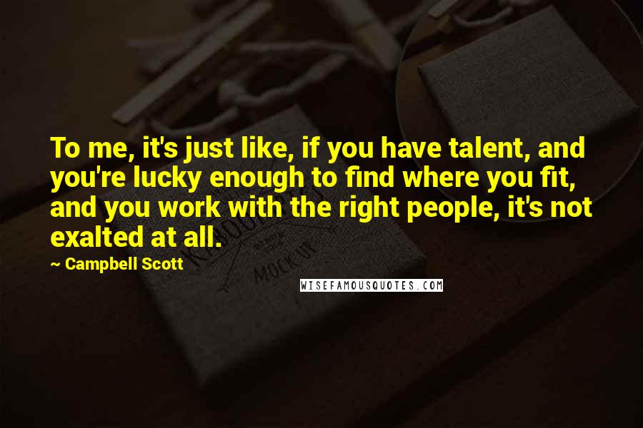 Campbell Scott Quotes: To me, it's just like, if you have talent, and you're lucky enough to find where you fit, and you work with the right people, it's not exalted at all.