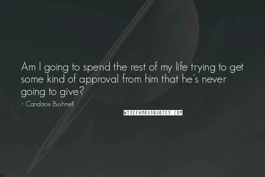 Candace Bushnell Quotes: Am I going to spend the rest of my life trying to get some kind of approval from him that he's never going to give?