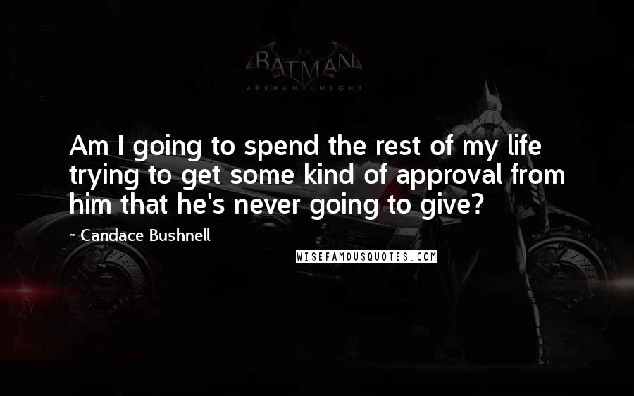 Candace Bushnell Quotes: Am I going to spend the rest of my life trying to get some kind of approval from him that he's never going to give?