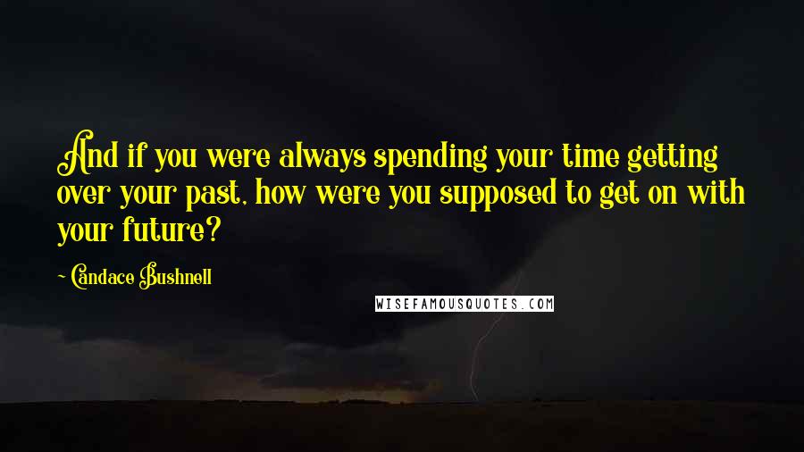 Candace Bushnell Quotes: And if you were always spending your time getting over your past, how were you supposed to get on with your future?
