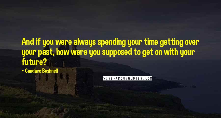 Candace Bushnell Quotes: And if you were always spending your time getting over your past, how were you supposed to get on with your future?