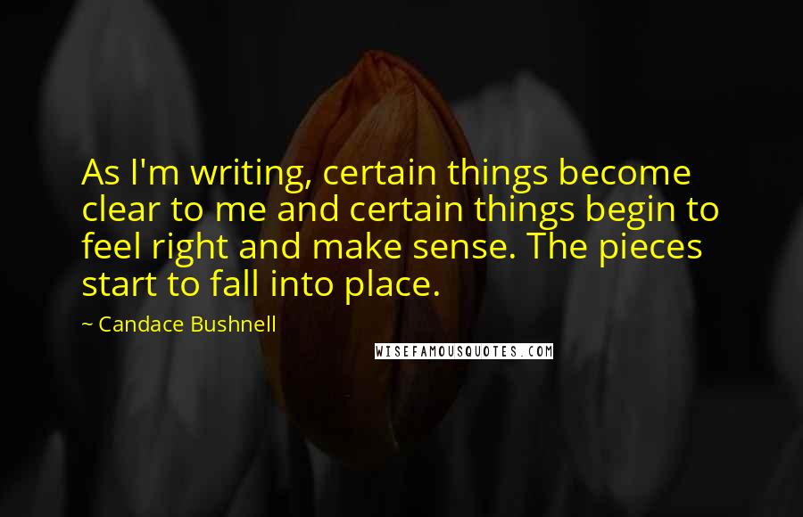 Candace Bushnell Quotes: As I'm writing, certain things become clear to me and certain things begin to feel right and make sense. The pieces start to fall into place.