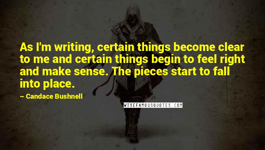 Candace Bushnell Quotes: As I'm writing, certain things become clear to me and certain things begin to feel right and make sense. The pieces start to fall into place.