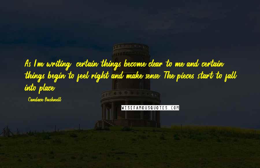 Candace Bushnell Quotes: As I'm writing, certain things become clear to me and certain things begin to feel right and make sense. The pieces start to fall into place.