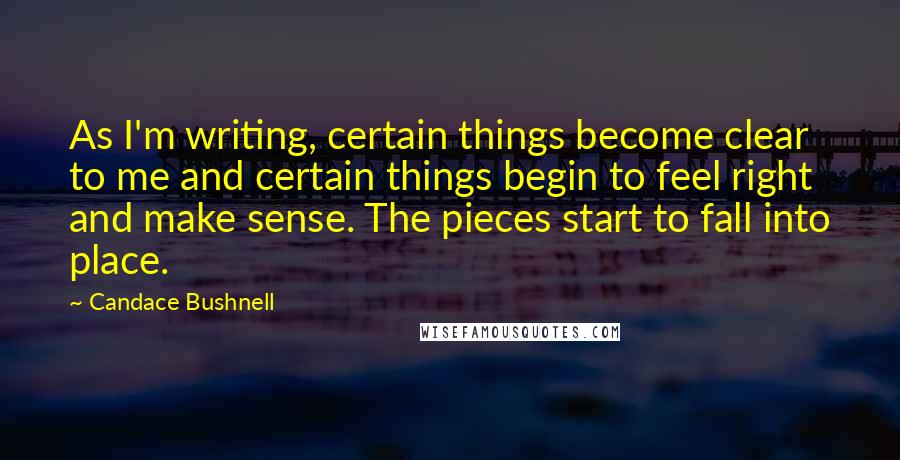 Candace Bushnell Quotes: As I'm writing, certain things become clear to me and certain things begin to feel right and make sense. The pieces start to fall into place.