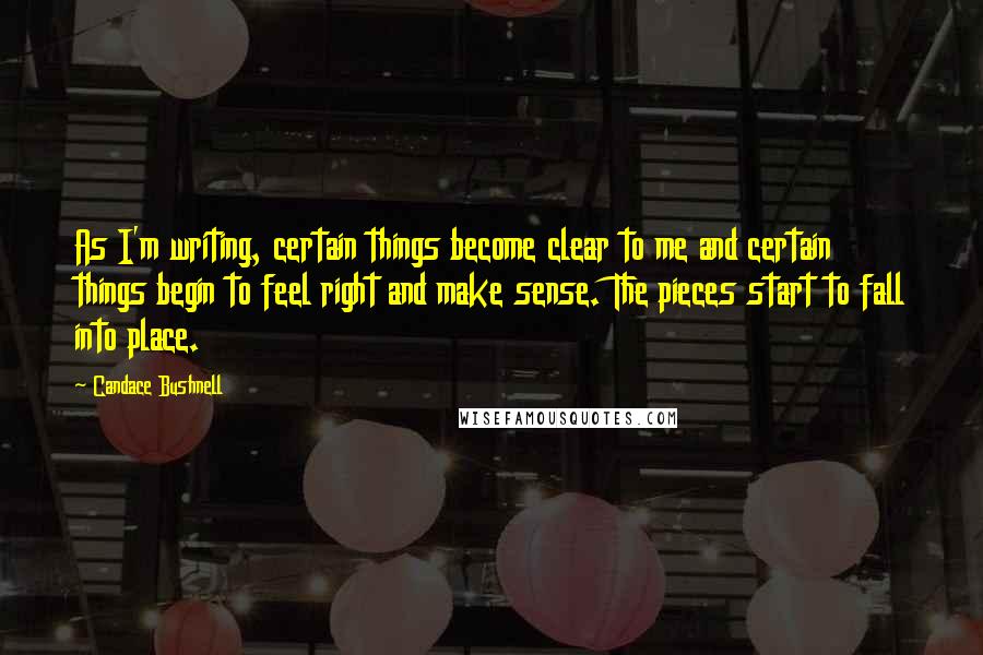 Candace Bushnell Quotes: As I'm writing, certain things become clear to me and certain things begin to feel right and make sense. The pieces start to fall into place.