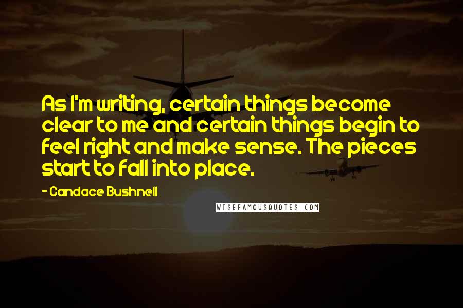 Candace Bushnell Quotes: As I'm writing, certain things become clear to me and certain things begin to feel right and make sense. The pieces start to fall into place.