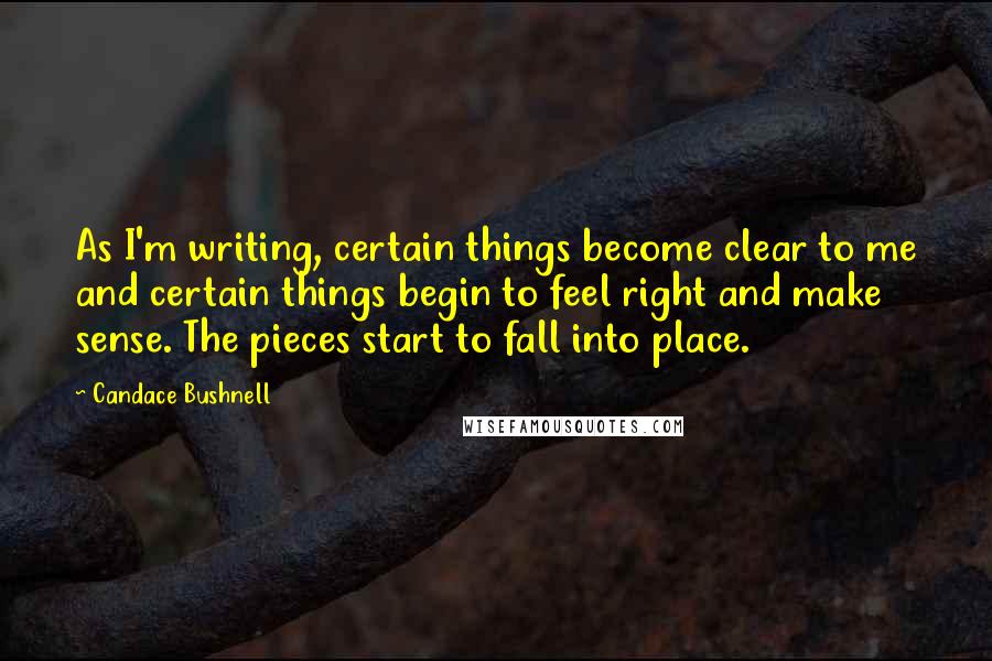 Candace Bushnell Quotes: As I'm writing, certain things become clear to me and certain things begin to feel right and make sense. The pieces start to fall into place.