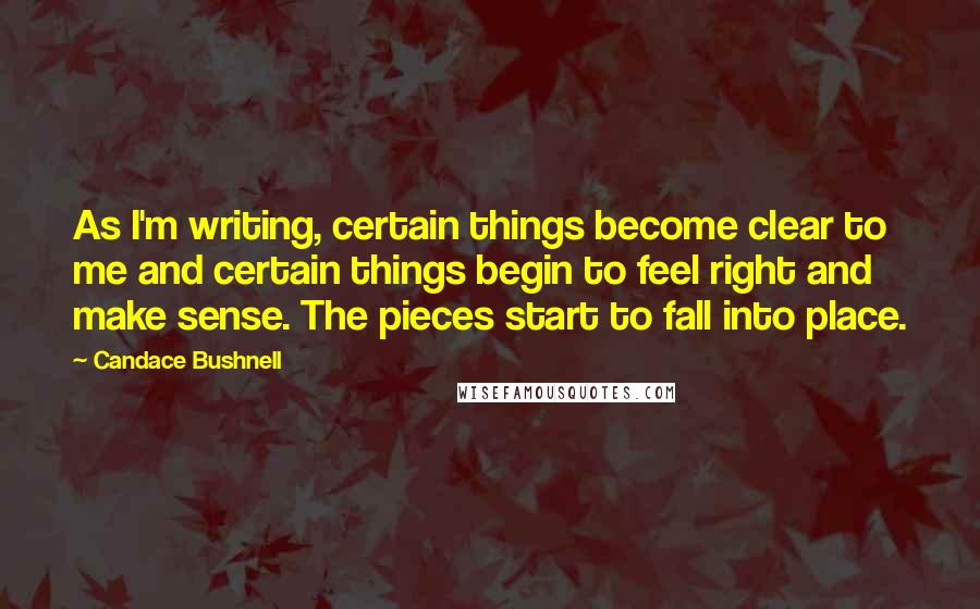 Candace Bushnell Quotes: As I'm writing, certain things become clear to me and certain things begin to feel right and make sense. The pieces start to fall into place.