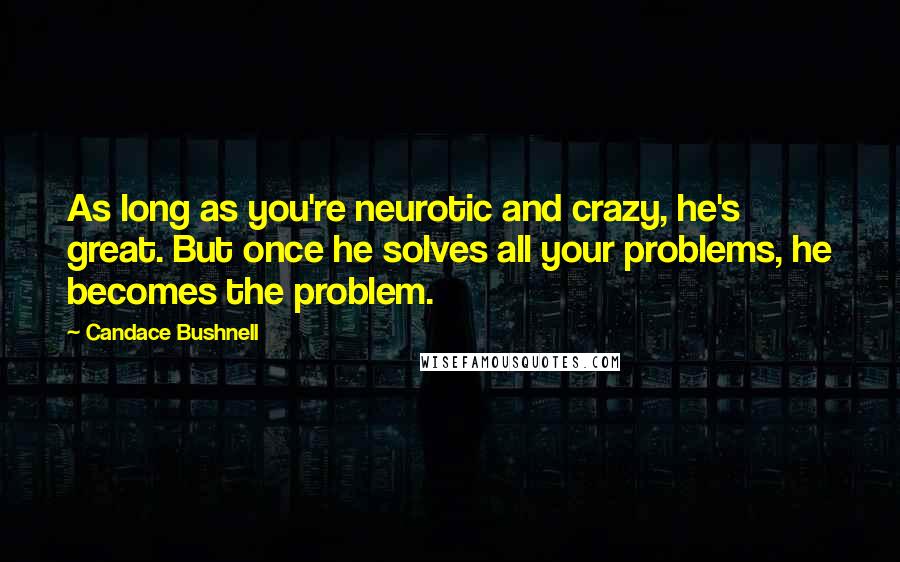 Candace Bushnell Quotes: As long as you're neurotic and crazy, he's great. But once he solves all your problems, he becomes the problem.
