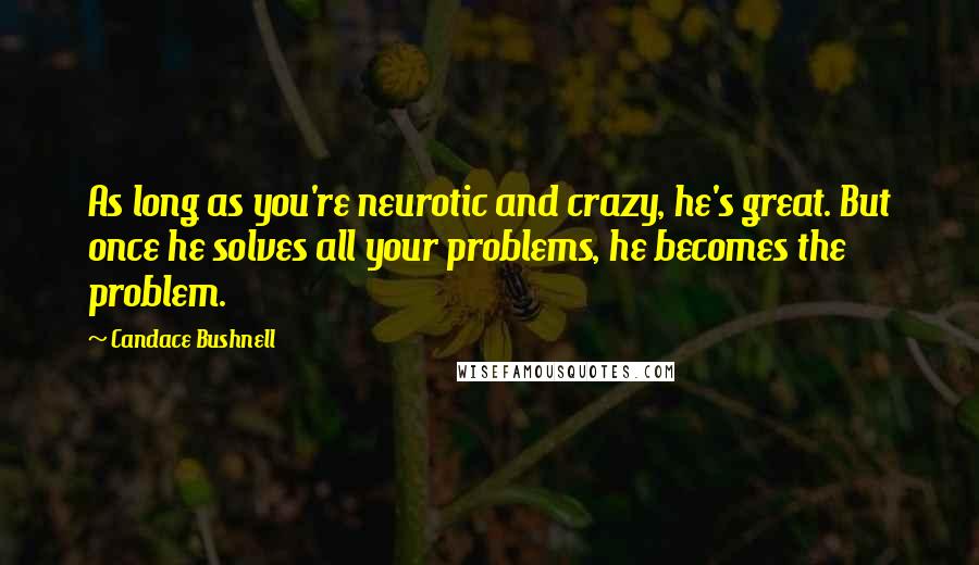 Candace Bushnell Quotes: As long as you're neurotic and crazy, he's great. But once he solves all your problems, he becomes the problem.